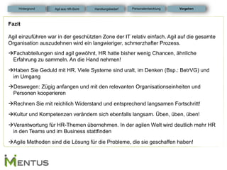 Fazit Agil einzuführen war in der geschützten Zone der IT relativ einfach. Agil auf die gesamte Organisation auszudehnen wird ein langwieriger, schmerzhafter Prozess. 
Fachabteilungen sind agil gewöhnt, HR hatte bisher wenig Chancen, ähnliche Erfahrung zu sammeln. An die Hand nehmen! 
Haben Sie Geduld mit HR. Viele Systeme sind uralt, im Denken (Bsp.: BetrVG) und im Umgang 
Deswegen: Zügig anfangen und mit den relevanten Organisationseinheiten und Personen kooperieren 
Rechnen Sie mit reichlich Widerstand und entsprechend langsamen Fortschritt! 
Kultur und Kompetenzen verändern sich ebenfalls langsam. Üben, üben, üben! 
Verantwortung für HR-Themen übernehmen. In der agilen Welt wird deutlich mehr HR in den Teams und im Business stattfinden 
Agile Methoden sind die Lösung für die Probleme, die sie geschaffen haben! 
Vorgehen 
Handlungsbedarf 
Hintergrund 
Agil aus HR-Sicht 
Personalentwicklung  