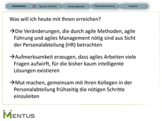 Was will ich heute mit Ihnen erreichen? 
Die Veränderungen, die durch agile Methoden, agile Führung und agiles Management nötig sind aus Sicht der Personalabteilung (HR) betrachten 
Aufmerksamkeit erzeugen, dass agiles Arbeiten viele Fragen aufwirft, für die bisher kaum intelligente Lösungen existieren 
Mut machen, gemeinsam mit Ihren Kollegen in der Personalabteilung frühzeitig die nötigen Schritte einzuleiten 
Zieldefinition 
Personalentwicklung 
Vorgehen 
Agil aus HR-Sicht 
Handlungsbedarf  