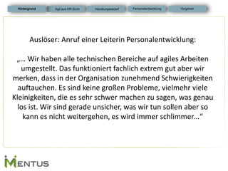Hintergrund 
Auslöser: Anruf einer Leiterin Personalentwicklung: 
„… Wir haben alle technischen Bereiche auf agiles Arbeiten umgestellt. Das funktioniert fachlich extrem gut aber wir merken, dass in der Organisation zunehmend Schwierigkeiten auftauchen. Es sind keine großen Probleme, vielmehr viele Kleinigkeiten, die es sehr schwer machen zu sagen, was genau los ist. Wir sind gerade unsicher, was wir tun sollen aber so kann es nicht weitergehen, es wird immer schlimmer…“ 
Personalentwicklung 
Vorgehen 
Agil aus HR-Sicht 
Handlungsbedarf  