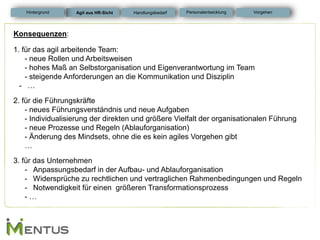 Konsequenzen: 1. für das agil arbeitende Team: - neue Rollen und Arbeitsweisen - hohes Maß an Selbstorganisation und Eigenverantwortung im Team - steigende Anforderungen an die Kommunikation und Disziplin 
-… 2. für die Führungskräfte - neues Führungsverständnis und neue Aufgaben - Individualisierung der direkten und größere Vielfalt der organisationalen Führung - neue Prozesse und Regeln (Ablauforganisation) - Änderung des Mindsets, ohne die es kein agiles Vorgehen gibt … 3. für das Unternehmen 
-Anpassungsbedarf in der Aufbau- und Ablauforganisation 
-Widersprüche zu rechtlichen und vertraglichen Rahmenbedingungen und Regeln 
-Notwendigkeit für einen größeren Transformationsprozess - … 
Hintergrund 
Agil aus HR-Sicht 
Personalentwicklung 
Vorgehen 
Handlungsbedarf  