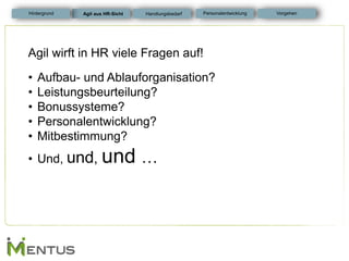 Agil wirft in HR viele Fragen auf! 
•Aufbau- und Ablauforganisation? 
•Leistungsbeurteilung? 
•Bonussysteme? 
•Personalentwicklung? 
•Mitbestimmung? 
•Und, und, und … 
Agil aus HR-Sicht 
Personalentwicklung 
Hintergrund 
Vorgehen 
Handlungsbedarf  