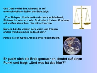 Und Gott erklärt ihm, während er auf  unterschiedliche Stellen der Erde zeigt: „ Zum Beispiel: Nordamerika wird sehr wohlhabend,  Südamerika sehr arm sein. Dort habe ich einen Kontinent  mit weißen Menschen, hier mit schwarzen.  Manche Länder werden sehr warm und trocken,  andere mit dickem Eis bedeckt sein.“ Petrus ist von Gottes Arbeit schwer beeindruckt. Er guckt sich die Erde genauer an, deutet auf einen Punkt und fragt: „Und was ist das hier?“  