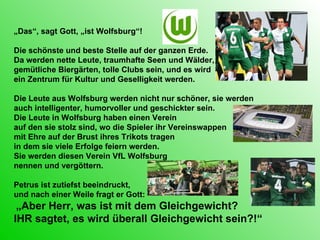 „ Das“, sagt Gott, „ist Wolfsburg“! Die schönste und beste Stelle auf der ganzen Erde.  Da werden nette Leute, traumhafte Seen und Wälder, gemütliche Biergärten, tolle Clubs sein, und es wird  ein Zentrum für Kultur und Geselligkeit werden.  Die Leute aus Wolfsburg werden nicht nur schöner, sie werden auch intelligenter, humorvoller und geschickter sein. Die Leute in Wolfsburg haben einen Verein  auf den sie stolz sind, wo die Spieler ihr Vereinswappen mit Ehre auf der Brust ihres Trikots tragen  in dem sie viele Erfolge feiern werden.  Sie werden diesen Verein VfL Wolfsburg  nennen und vergöttern. Petrus ist zutiefst beeindruckt, und nach einer Weile fragt er Gott: „ Aber Herr, was ist mit dem Gleichgewicht?  IHR sagtet, es wird überall Gleichgewicht sein?!“ 