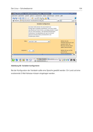 Der Linux – Schulwebserver                                                             104




Abbildung 98: Variablen konfigurieren


Bei der Konfiguration der Variabeln sollte eine Sprache gewählt werden. Ein Land und eine
existierende E-Mail Adresse müssen eingetragen werden.
 