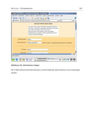 Der Linux – Schulwebserver                                                           108




Abbildung 102: Administrator anlegen


Die E-Mail Adresse des Administrators und die Stadt des Administrators muss eingetragen
werden.
 