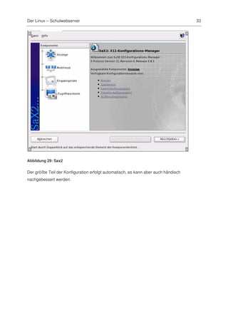 Der Linux – Schulwebserver                                                          33




Abbildung 29: Sax2


Der größte Teil der Konfiguration erfolgt automatisch, es kann aber auch händisch
nachgebessert werden.
 