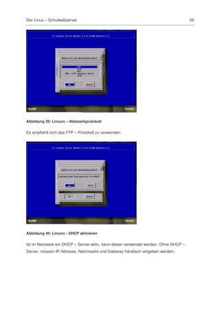 Der Linux – Schulwebserver                                                           39




Abbildung 39: Linuxrc – Netzwerkprotokoll


Es empfiehlt sich das FTP – Protokoll zu verwenden.




Abbildung 40: Linuxrc - DHCP aktivieren


Ist im Netzwerk ein DHCP – Server aktiv, kann dieser verwendet werden. Ohne DHCP –
Server, müssen IP-Adresse, Netzmaske und Gateway händisch vergeben werden,
 