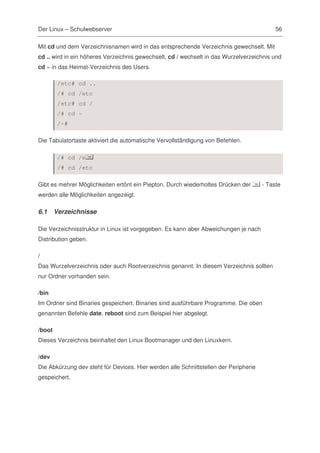 Der Linux – Schulwebserver                                                                 56

Mit cd und dem Verzeichnisnamen wird in das entsprechende Verzeichnis gewechselt. Mit
cd .. wird in ein höheres Verzeichnis gewechselt, cd / wechselt in das Wurzelverzeichnis und
cd ~ in das Heimat-Verzeichnis des Users.

         /etc# cd ..
         /# cd /etc
         /etc# cd /
         /# cd ~
         /~#

Die Tabulatortaste aktiviert die automatische Vervollständigung von Befehlen.

         /# cd /e
         /# cd /etc

Gibt es mehrer Möglichkeiten ertönt ein Piepton. Durch wiederholtes Drücken der       - Taste
werden alle Möglichkeiten angezeigt.

6.1     Verzeichnisse

Die Verzeichnisstruktur in Linux ist vorgegeben. Es kann aber Abweichungen je nach
Distribution geben.

/
Das Wurzelverzeichnis oder auch Rootverzeichnis genannt. In diesem Verzeichnis sollten
nur Ordner vorhanden sein.

/bin
Im Ordner sind Binaries gespeichert. Binaries sind ausführbare Programme. Die oben
genannten Befehle date, reboot sind zum Beispiel hier abgelegt.

/boot
Dieses Verzeichnis beinhaltet den Linux Bootmanager und den Linuxkern.

/dev
Die Abkürzung dev steht für Devices. Hier werden alle Schnittstellen der Peripherie
gespeichert.
 