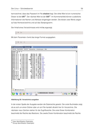 Der Linux – Schulwebserver                                                                  59

kennzeichnet, dass das Passwort im File shadow liegt. Der dritte Wert ist ein numerischer.
Dieser ist die UID59. Der nächste Wert ist der GID60. Im Kommentarfeld können zusätzliche
Informationen wie Namen und Adresse eingetragen werden. Die letzten zwei Werte zeigen
auf das Homeverzeichnis und auf das Startprogramm.

Der Inhalt eines Verzeichnisses wird mit ls angezeigt.

          /# ls

Mit dem Parameter -l wird das lange Format ausgegeben.

          /# ls –l




Abbildung 58: Verzeichnis ausgeben


In der ersten Spalte der Ausgabe werden die Dateirechte gesetzt. Der erste Buchstabe zeigt,
ob es sich um einen Ordner oder um ein File handelt. d steht hier für Verzeichnis. Die
nächsten neun Zeichen stehen für die Zugriffsrechte. Die erste Dreier Kombination
beschreibt die Rechte des Besitzers. Die zweite Dreier Kombination beschreibt die Rechte



59
     User Identifikation Deskriptor
60
     Group Identifikation Deskriptor
 