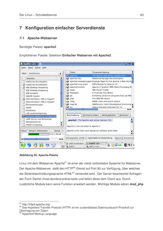 Der Linux – Schulwebserver                                                                     63



7 Konfiguration einfacher Serverdienste

7.1   Apache-Webserver

Benötigte Pakete: apache2

Empfohlenen Pakete: Selektion Einfacher Webserver mit Apache2




Abbildung 59: Apache-Pakete


Linux mit dem Webserver Apache61 ist einer der meist verbreiteten Systeme für Webserver.
Der Apache-Webserver stellt den HTTP62-Dienst auf Port 80 zur Verfügung, über welches
die Seitenbeschreibungssprache HTML63 versendet wird. Der Server beantwortet Anfragen
der Form Dienst://host.domäne/ordner/seite und liefert diese dem Client aus. Durch
zusätzliche Module kann seine Funktion erweitert werden. Wichtige Module wären mod_php




61
   http://httpd.apache.org/
62
   Das Hypertext Transfer Protocol (HTTP) ist ein zustandsloses Datenaustausch-Protokoll zur
Übertragung von Daten.
63
   Hypertext Markup Language
 