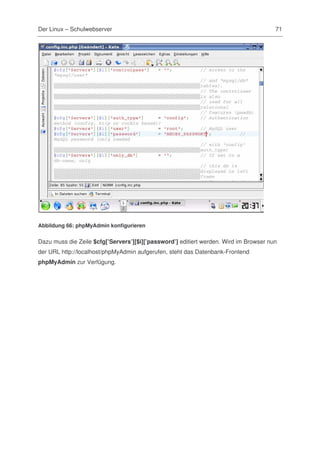 Der Linux – Schulwebserver                                                             71




Abbildung 66: phpMyAdmin konfigurieren


Dazu muss die Zeile $cfg[’Servers’][$i][’password’] editiert werden. Wird im Browser nun
der URL http://localhost/phpMyAdmin aufgerufen, steht das Datenbank-Frontend
phpMyAdmin zur Verfügung.
 