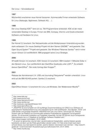 Der Linux – Schulwebserver                                                                         8

1997
Wöchentlich erscheinen neue Kernel-Versionen. Kommerzielle Firmen entwickeln Software
für Linux (Netscape, Applixware, Software AG, …).

1998
Der Linux Desktop KDE16 wird von ca. 700 Programmierer entwickelt. KDE ist der meist
verwendete Desktop in Europa. Firmen wie IBM, Compaq, Informix und Oracle entwickeln
Software und Hardware für Linux.

1999
Der Kernel 2.2 erscheint. Der Netzwerkcode und die Multiprozessor-Unterstützung wurden
stark verbessert. Ein neues Desktop-Projekt mit dem Namen GNOME17 wird gestartet. Das
Open Sound System18 Projekt wird gestartet. Der Windows Fileserver Samba19 wird in einer
neuen Version 2.0 veröffentlicht. IBM propagiert seine Linux-Strategie.

2000
XFree86 Version 4.0 erscheint. KDE Version 2.0 erscheint. IBM investiert 1 Milliarde Dollar in
den Bereich Linux. Sun veröffentlicht den StarOffice Quellcode unter LGPL20. Es entsteht
daraus OpenOffice21. Der erste Vortrag über Knoppix22.

2001
Release der Kernelversion 2.4. USB und Journaling Filesysteme23 werden unterstützt. Linux
wird auf die IBM AS/400 portiert. Samba 2.2 erscheint.

2002
OpenOffice Version 1.0 erscheint für Linux und Windows. Der Webbrowser Mozilla24



16
   http://www.kde.org/
17
   http://www.gnome.org/
18
   http://www.opensound.com/
19
   http://www.samba.org/
20
   http://www.gnu.org/copyleft/lesser.html
21
   http://www.openoffice.org/
22
   „KNOPPIX ist eine komplett von CD lauffähige Zusammenstellung von GNU/Linux-Software mit
automatischer Hardwareerkennung und Unterstützung für viele Grafikkarten, Soundkarten, SCSI- und
USB-Geräte und sonstige Peripherie. KNOPPIX kann als Linux-Demo, Schulungs-CD, Rescue-
System oder als Plattform für kommerzielle Software-Produktdemos angepasst und eingesetzt
werden. Es ist keinerlei Installation auf Festplatte notwendig. Auf der CD können durch transparente
Dekompression bis zu 2 Gigabyte an lauffähiger Software installiert sein.“
(http://www.knopper.net/knoppix/, 25-01-2005)
23
   „In einem so genannten Journal oder Log wird jederzeit festgehalten, welche Dateien gerade
bearbeitet und dann auf die Platte geschrieben werden sollen. Im Falle eines Crash kann dann
anhand dieses Journals bestimmt werden, welche Dateien inkonsistent sein könnten.“ (http://www.fh-
wedel.de/~si/seminare/ws01/Ausarbeitung/3.journalfs/wasist.html, 25-01-2005)
24
   http://www.mozilla.org/
 