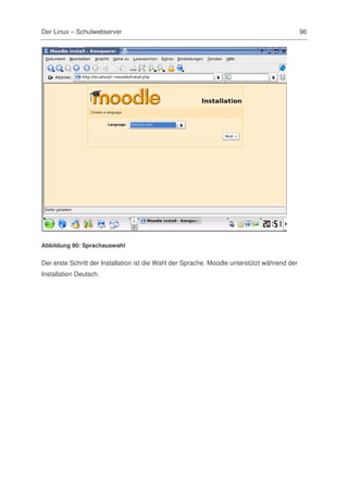 Der Linux – Schulwebserver                                                                    96




Abbildung 90: Sprachauswahl


Der erste Schritt der Installation ist die Wahl der Sprache. Moodle unterstützt während der
Installation Deutsch.
 