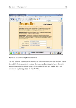 Der Linux – Schulwebserver                                                             98




Abbildung 92: Überprüfung der Verzeichnisse


Die URL Adresse, das Moodle Verzeichnis und das Datenverzeichnis wird im dritten Schritt
überprüft. Im Datenverzeichnis muss der User wwwrun Schreibrechte haben. Entweder
werden die Dateirechte auf 777 gesetzt, oder das Verzeichnis wird chmod dem User
wwwrun übergeben (vgl. Seite 92 moodledata).
 