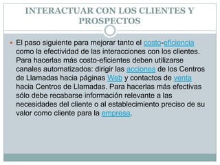INTERACTUAR CON LOS CLIENTES Y PROSPECTOSEl paso siguiente para mejorar tanto el costo-eficiencia como la efectividad de las interacciones con los clientes. Para hacerlas más costo-eficientes deben utilizarse canales automatizados: dirigir las acciones de los Centros de Llamadas hacia páginas Web y contactos de venta hacia Centros de Llamadas. Para hacerlas más efectivas sólo debe recabarse información relevante a las necesidades del cliente o al establecimiento preciso de su valor como cliente para la empresa.