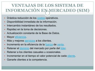 VENTAJAS DE LOS SISTEMA DE INFORMACIÓN EN MERCADEO (SIM)Drástica reducción de los costos operativos. Disponibilidad inmediata de la información. Intercambio instantáneo de los resultados. Rapidez en la toma de decisiones. Actualización constante de la Base de Datos. Mayor eficiencia. Más y mejores servicios a los clientes. Incremento en la eficiencia de la fuerza de venta. Retener el dominio del mercado por parte del líder. Retener a los clientes casuales u ocasionales. Incrementar en el tiempo el valor potencial de cada cliente. Ganarle clientes a la competencia. 