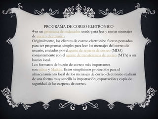 PROGRAMA DE COREO ELETRONICO
4-es un programa de ordenador usado para leer y enviar mensajes
de correo electrónico.
Originalmente, los clientes de correo electrónico fueron pensados
para ser programas simples para leer los mensajes del correo de
usuario, enviados por elagente de reparto de correo (MDA)
conjuntamente con el agente de transferencia de correo (MTA) a un
buzón local.
Los formatos de buzón de correo más importantes
son mbox y Maildir. Estos simplísimos protocolos para el
almacenamiento local de los mensajes de correo electrónico realizan
de una forma muy sencilla la importación, exportación y copia de
seguridad de las carpetas de correo.
 