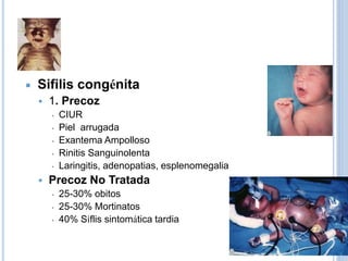  Sifilis congénita
 1. Precoz
▪ CIUR
▪ Piel arrugada
▪ Exantema Ampolloso
▪ Rinitis Sanguinolenta
▪ Laringitis, adenopatias, esplenomegalia
 Precoz No Tratada
▪ 25-30% obitos
▪ 25-30% Mortinatos
▪ 40% Síflis sintomática tardia
 