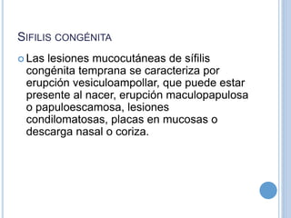 SIFILIS CONGÉNITA
 Las lesiones mucocutáneas de sífilis
congénita temprana se caracteriza por
erupción vesiculoampollar, que puede estar
presente al nacer, erupción maculopapulosa
o papuloescamosa, lesiones
condilomatosas, placas en mucosas o
descarga nasal o coriza.
 