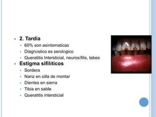  2. Tardia
 60% son asintomaticas
 Diagnóstico es serológico
 Queratitis Intersticial, neurosífilis, tabes
 Estigma sifilíticos
 Sordera
 Nariz en silla de montar
 Dientes en sierra
 Tibia en sable
 Queratitis intersticial
 