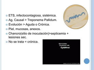  ETS, infectocontagiosa, sistémica.
 Ag. Causal > Treponema Pallidum.
 Evolución > Aguda o Crónica.
 Piel, mucosas, anexos.
 Chancro(sitio de inoculación)>septicemia +
lesiones sec.
 No se trata = crónica.
 