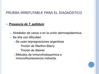 PRUEBA IRREFUTABLE PARA EL DIAGNOSTICO
 Presencia de T. pallidum
 Alrededor de vasos o en la unión dermoepidermica.
 Se tiñe con dificultad
 Se usan impregnaciones argenticas
1. Tinción de Warthin-Starry
2. Tinción de Steiner
 Métodos de inmunohistoquimica e
inmunofluorescencia indirecta.
 