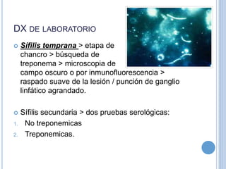 DX DE LABORATORIO
 Sífilis temprana > etapa de
chancro > búsqueda de
treponema > microscopia de
campo oscuro o por inmunofluorescencia >
raspado suave de la lesión / punción de ganglio
linfático agrandado.
 Sífilis secundaria > dos pruebas serológicas:
1. No treponemicas
2. Treponemicas.
 