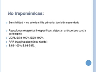  Sensibilidad = no solo la sífilis primaria, también secundaria
 Reacciones reaginicas inespecíficas, detectan anticuerpos contra
cardiolipina
 VDRL S:78-100% E:98-100%.
 RPR (reagina plasmática rápida)
 S:86-100% E:93-98%.
 