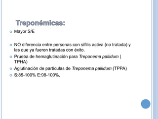  Mayor S/E
 NO diferencia entre personas con sífilis activa (no tratada) y
las que ya fueron tratadas con éxito.
 Prueba de hemaglutinación para Treponema pallidum (
TPHA)
 Aglutinación de partículas de Treponema pallidum (TPPA)
 S:85-100% E:98-100%,
 