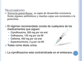 TRATAMIENTO
 Neisseria gonorrhoeae es capaz de desarrollar resistencia
frente algunos antibióticos y muchas cepas son resistentes a la
penicilina.
 El régimen recomendado consta de cualquiera de los
medicamentos que siguen:
 Ciprofloxacina, 500 mg por via oral
 Ceftriaxona, 125 mg por via IM
 Cefixima, 400 mg por via oral
 Espectinomicina, 2 g por via IM
 Todas como dosis unica.
 La ciprofloxacina esta contraindicada en el embarazo.
 