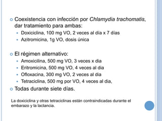  Coexistencia con infección por Chlamydia trachomatis,
dar tratamiento para ambas:
 Doxiciclina, 100 mg VO, 2 veces al día x 7 días
 Azitromicina, 1g VO, dosis única
 El régimen alternativo:
 Amoxicilina, 500 mg VO, 3 veces x dia
 Eritromicina, 500 mg VO, 4 veces al dia
 Ofloxacina, 300 mg VO, 2 veces al dia
 Tetraciclina, 500 mg por VO, 4 veces al dia,
 Todas durante siete días.
La doxiciclina y otras tetraciclinas están contraindicadas durante el
embarazo y la lactancia.
 