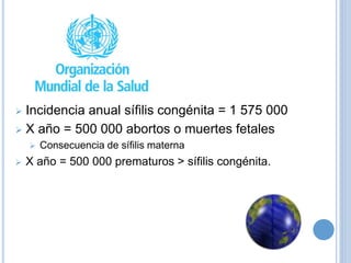  Incidencia anual sífilis congénita = 1 575 000
 X año = 500 000 abortos o muertes fetales
 Consecuencia de sífilis materna
 X año = 500 000 prematuros > sífilis congénita.
 