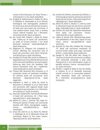 Fundación Universitaria de Ciencias de la Salud - FUCS
100
review of the literature. Ear Nose Throat J.
2000;79(7):511-5, 8-9. Epub 2000/08/10.
119.	 Kyrgidis A, Vahtsevanos K, Tzellos TG, Xirou
P, Kitikidou K, Antoniades K, et al. Clinical,
histological and demographic predictors
for recurrence and second primary tumours
of head and neck basal cell carcinoma. A
1062 patient-cohort study from a tertiary
cancer referral hospital. Eur J Dermatol.
2010;20(3):276-82. Epub 2010/04/22.
120.	Mc Loone NM, Tolland J, Walsh M, Dolan
OM. Follow-up of basal cell carcinomas:
an audit of current practice. J Eur Acad
Dermatol Venereol. 2006;20(6):698-701.
Epub 2006/07/14.
121.	Bogelund FS, Philipsen PA, Gniadecki R.
Factors affecting the recurrence rate of
basal cell carcinoma. Acta Derm Venereol.
2007;87(4):330-4. Epub 2007/06/29.
122.	 Pandeya N, Purdie DM, Green A, Williams G.
Repeatedoccurrenceofbasalcellcarcinoma
of the skin and multifailure survival analysis:
follow-up data from the Nambour Skin
Cancer Prevention Trial. Am J Epidemiol.
2005;161(8):748-54. Epub 2005/04/01.
123.	Thissen MR, Neumann MH, Schouten LJ. A
systematic review of treatment modalities
for primary basal cell carcinomas. Arch
Dermatol. 1999;135(10):1177-83. Epub
1999/10/16.
124.	Aldhaban S, Marc S, Eshki M, Girod A,
Boissonet H, Chapelier A, et al. Giant basal
cell carcinoma with regional lymph node
and distant lung metastasis. Eur J Dermatol.
2011;21(6):972-5. Epub 2011/09/15.
125.	 Niazi ZB, Lamberty BG. Perineural infiltration
in basal cell carcinomas. Br J Plast Surg.
1993;46(2):156-7. Epub 1993/03/01.
126.	Ratner D, Lowe L, Johnson TM, Fader DJ.
Perineural spread of basal cell carcinomas
treated with Mohs micrographic surgery.
Cancer. 2000;88(7):1605-13. Epub
2000/03/30.
127.	Snow SN, Sahl W, Lo JS, Mohs FE, Warner
T, Dekkinga JA, et al. Metastatic basal cell
carcinoma. Report of five cases. Cancer.
1994;73(2):328-35. Epub 1994/01/15.
128.	 HankeCW,WolfRL,HochmanSA,O’BrianJJ.
Chemosurgical reports: perineural spread of
basal-cell carcinoma. J Dermatol Surg Oncol.
1983;9(9):742-7. Epub 1983/09/01.
129.	Akinci M, Aslan S, Markoc F, Cetin B, Cetin
A. Metastatic basal cell carcinoma. Acta Chir
Belg. 2008;108(2):269-72. Epub 2008/06/18.
130.	Pickren JW, Katz AD. Aspiration metastases
from basal cell carcinoma. Cancer.
1958;11(4):783-9. Epub 1958/07/01.
131.	 Lattes R, Kessler RW. Metastasizing basal-
cell epithelioma of the skin; report of two
cases. Cancer. 1951;4(4):866-78. Epub
1951/07/01.
132.	Boswell JS, Flam MS, Tashjian DN, Tschang
TP. Basal cell carcinoma metastatic to
cervical lymph nodes and lungs. Dermatol
Online J. 2006;12(6):9. Epub 2006/11/07.
133.	Nangia R, Sait SN, Block AW, Zhang PJ.
Trisomy 6 in basal cell carcinomas correlates
with metastatic potential: a dual color
fluorescence in situ hybridization study on
paraffin sections. Cancer. 2001;91(10):1927-
32. Epub 2001/05/11.
134.	Danial C, Lingala B, Balise R, Oro AE, Reddy
S, Colevas A, et al. Markedly improved
overall survival in 10 consecutive patients
with metastatic basal cell carcinoma.
Br J Dermatol. 2013;169(3):673-6. Epub
2013/03/26.
 