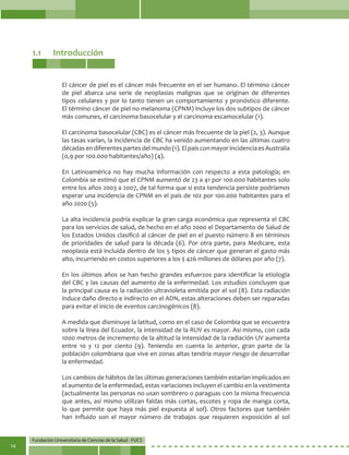 Fundación Universitaria de Ciencias de la Salud - FUCS
14
1.1	Introducción
El cáncer de piel es el cáncer más frecuente en el ser humano. El término cáncer
de piel abarca una serie de neoplasias malignas que se originan de diferentes
tipos celulares y por lo tanto tienen un comportamiento y pronóstico diferente.
El término cáncer de piel no melanoma (CPNM) incluye los dos subtipos de cáncer
más comunes, el carcinoma basocelular y el carcinoma escamocelular (1).
El carcinoma basocelular (CBC) es el cáncer más frecuente de la piel (2, 3). Aunque
las tasas varían, la incidencia de CBC ha venido aumentando en las últimas cuatro
décadasendiferentespartesdelmundo(1).ElpaísconmayorincidenciaesAustralia
(0,9 por 100.000 habitantes/año) (4).
En Latinoamérica no hay mucha información con respecto a esta patología; en
Colombia se estimó que el CPNM aumentó de 23 a 41 por 100.000 habitantes solo
entre los años 2003 a 2007, de tal forma que si esta tendencia persiste podríamos
esperar una incidencia de CPNM en el país de 102 por 100.000 habitantes para el
año 2020 (5).
La alta incidencia podría explicar la gran carga económica que representa el CBC
para los servicios de salud, de hecho en el año 2000 el Departamento de Salud de
los Estados Unidos clasificó al cáncer de piel en el puesto número 8 en términos
de prioridades de salud para la década (6). Por otra parte, para Medicare, esta
neoplasia está incluida dentro de los 5 tipos de cáncer que generan el gasto más
alto, incurriendo en costos superiores a los $ 426 millones de dólares por año (7).
En los últimos años se han hecho grandes esfuerzos para identificar la etiología
del CBC y las causas del aumento de la enfermedad. Los estudios concluyen que
la principal causa es la radiación ultravioleta emitida por el sol (8). Esta radiación
induce daño directo e indirecto en el ADN, estas alteraciones deben ser reparadas
para evitar el inicio de eventos carcinogénicos (8).
A medida que disminuye la latitud, como en el caso de Colombia que se encuentra
sobre la línea del Ecuador, la intensidad de la RUV es mayor. Así mismo, con cada
1000 metros de incremento de la altitud la intensidad de la radiación UV aumenta
entre 10 y 12 por ciento (9). Teniendo en cuenta lo anterior, gran parte de la
población colombiana que vive en zonas altas tendría mayor riesgo de desarrollar
la enfermedad.
Los cambios de hábitos de las últimas generaciones también estarían implicados en
el aumento de la enfermedad, estas variaciones incluyen el cambio en la vestimenta
(actualmente las personas no usan sombrero o paraguas con la misma frecuencia
que antes, así mismo utilizan faldas más cortas, escotes y ropa de manga corta,
lo que permite que haya más piel expuesta al sol). Otros factores que también
han influido son el mayor número de trabajos que requieren exposición al sol
 