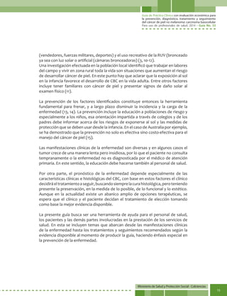 Guía de Práctica Clínica con evaluación económica para
la prevención, diagnóstico, tratamiento y seguimiento
del cáncer de piel no melanoma: carcinoma basocelular
Para uso de profesionales de salud. 2014 - Guía No. 33
Ministerio de Salud y Protección Social - Colciencias
15
(vendedores, fuerzas militares, deportes) y el uso recreativo de la RUV (bronceado
ya sea con luz solar o artificial (cámaras bronceadoras) (3, 10-12).
Una investigación efectuada en la población local identificó que trabajar en labores
del campo y vivir en zona rural toda la vida son situaciones que aumentan el riesgo
de desarrollar cáncer de piel. En este punto hay que aclarar que la exposición al sol
en la infancia favorece el desarrollo de CBC en la vida adulta. Entre otros factores
incluye tener familiares con cáncer de piel y presentar signos de daño solar al
examen físico (11).
La prevención de los factores identificados constituye entonces la herramienta
fundamental para frenar, y a largo plazo disminuir la incidencia y la carga de la
enfermedad (13, 14). La prevención incluye la educación a poblaciones de riesgo y
especialmente a los niños, esa orientación impartida a través de colegios y de los
padres debe informar acerca de los riesgos de exponerse al sol y las medidas de
protección que se deben usar desde la infancia. En el caso de Australia por ejemplo,
se ha demostrado que la prevención no solo es efectiva sino costo-efectiva para el
manejo del cáncer de piel (15).
Las manifestaciones clínicas de la enfermedad son diversas y en algunos casos el
tumor crece de una manera lenta pero insidiosa, por lo que el paciente no consulta
tempranamente o la enfermedad no es diagnosticada por el médico de atención
primaria. En este sentido, la educación debe hacerse también al personal de salud.
Por otra parte, el pronóstico de la enfermedad depende especialmente de las
características clínicas e histológicas del CBC, con base en estos factores el clínico
decidiráeltratamientoaseguir,buscandosiemprelacurahistológica,peroteniendo
presente la preservación, en la medida de lo posible, de lo funcional y lo estético.
Aunque en la actualidad existe un abanico amplio de opciones terapéuticas, se
espera que el clínico y el paciente decidan el tratamiento de elección tomando
como base la mejor evidencia disponible.
La presente guía busca ser una herramienta de ayuda para el personal de salud,
los pacientes y las demás partes involucradas en la prestación de los servicios de
salud. En esta se incluyen temas que abarcan desde las manifestaciones clínicas
de la enfermedad hasta los tratamientos y seguimientos recomendados según la
evidencia disponible al momento de producir la guía, haciendo énfasis especial en
la prevención de la enfermedad.
 