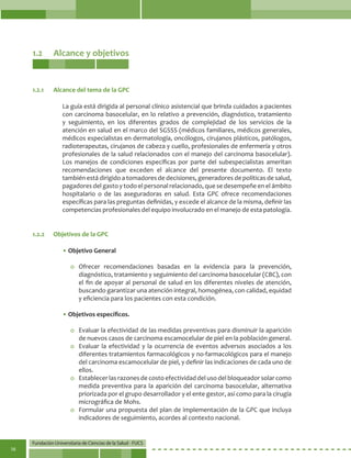 Fundación Universitaria de Ciencias de la Salud - FUCS
16
1.2	 Alcance y objetivos
La guía está dirigida al personal clínico asistencial que brinda cuidados a pacientes
con carcinoma basocelular, en lo relativo a prevención, diagnóstico, tratamiento
y seguimiento, en los diferentes grados de complejidad de los servicios de la
atención en salud en el marco del SGSSS (médicos familiares, médicos generales,
médicos especialistas en dermatología, oncólogos, cirujanos plásticos, patólogos,
radioterapeutas, cirujanos de cabeza y cuello, profesionales de enfermería y otros
profesionales de la salud relacionados con el manejo del carcinoma basocelular).
Los manejos de condiciones específicas por parte del subespecialistas ameritan
recomendaciones que exceden el alcance del presente documento. El texto
también está dirigido a tomadores de decisiones, generadores de políticas de salud,
pagadores del gasto y todo el personal relacionado, que se desempeñe en el ámbito
hospitalario o de las aseguradoras en salud. Esta GPC ofrece recomendaciones
específicas para las preguntas definidas, y excede el alcance de la misma, definir las
competencias profesionales del equipo involucrado en el manejo de esta patología.
• Objetivo General
o	Ofrecer recomendaciones basadas en la evidencia para la prevención,
diagnóstico, tratamiento y seguimiento del carcinoma basocelular (CBC), con
el fin de apoyar al personal de salud en los diferentes niveles de atención,
buscando garantizar una atención integral, homogénea, con calidad, equidad
y eficiencia para los pacientes con esta condición.
• Objetivos específicos.
o	 Evaluar la efectividad de las medidas preventivas para disminuir la aparición
de nuevos casos de carcinoma escamocelular de piel en la población general.
o	 Evaluar la efectividad y la ocurrencia de eventos adversos asociados a los
diferentes tratamientos farmacológicos y no-farmacológicos para el manejo
del carcinoma escamocelular de piel, y definir las indicaciones de cada uno de
ellos.
o	 Establecer las razones de costo efectividad del uso del bloqueador solar como
medida preventiva para la aparición del carcinoma basocelular, alternativa
priorizada por el grupo desarrollador y el ente gestor, así como para la cirugía
micrográfica de Mohs.
o	 Formular una propuesta del plan de implementación de la GPC que incluya
indicadores de seguimiento, acordes al contexto nacional.
1.2.1	 Alcance del tema de la GPC
1.2.2	 Objetivos de la GPC
 