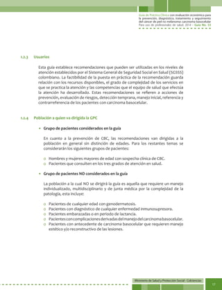 Guía de Práctica Clínica con evaluación económica para
la prevención, diagnóstico, tratamiento y seguimiento
del cáncer de piel no melanoma: carcinoma basocelular
Para uso de profesionales de salud. 2014 - Guía No. 33
Ministerio de Salud y Protección Social - Colciencias
17
Esta guía establece recomendaciones que pueden ser utilizadas en los niveles de
atención establecidos por el Sistema General de Seguridad Social en Salud (SGSSS)
colombiano. La factibilidad de la puesta en práctica de la recomendación guarda
relación con los recursos disponibles, el grado de complejidad de los servicios en
que se practica la atención y las competencias que el equipo de salud que efectúa
la atención ha desarrollado. Estas recomendaciones se refieren a acciones de
prevención, evaluación de riesgos, detección temprana, manejo inicial, referencia y
contrarreferencia de los pacientes con carcinoma basocelular.
•	 Grupo de pacientes considerados en la guía
	 En cuanto a la prevención de CBC, las recomendaciones van dirigidas a la
población en general sin distinción de edades. Para los restantes temas se
considerarán los siguientes grupos de pacientes:
o	 Hombres y mujeres mayores de edad con sospecha clínica de CBC.
o	 Pacientes que consulten en los tres grados de atención en salud.
•	 Grupo de pacientes NO considerados en la guía
	 La población a la cual NO se dirigirá la guía es aquella que requiere un manejo
individualizado, multidisciplinario y de junta médica por la complejidad de la
patología, esta incluye:
o	 Pacientes de cualquier edad con genodermatosis.
o	 Pacientes con diagnóstico de cualquier enfermedad inmunosupresora.
o	 Pacientes embarazadas o en periodo de lactancia.
o	 Pacientesconcomplicacionesderivadasdelmanejodelcarcinomabasocelular.
o	 Pacientes con antecedente de carcinoma basocelular que requieren manejo
estético y/o reconstructivo de las lesiones.
1.2.3	Usuarios
1.2.4	 Población a quien va dirigida la GPC
 