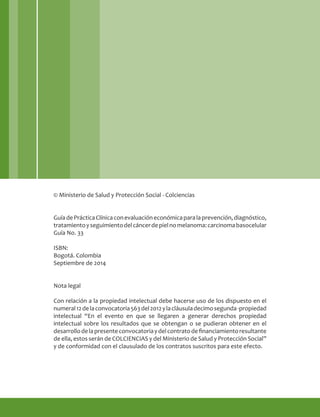 © Ministerio de Salud y Protección Social - Colciencias
GuíadePrácticaClínicaconevaluacióneconómicaparalaprevención,diagnóstico,
tratamientoyseguimientodelcáncerdepielnomelanoma:carcinomabasocelular
Guía No. 33
ISBN:
Bogotá. Colombia
Septiembre de 2014
Nota legal
Con relación a la propiedad intelectual debe hacerse uso de los dispuesto en el
numeral12delaconvocatoria563del2012ylacláusuladecimosegunda-propiedad
intelectual “En el evento en que se llegaren a generar derechos propiedad
intelectual sobre los resultados que se obtengan o se pudieran obtener en el
desarrollodelapresenteconvocatoriaydelcontratodefinanciamientoresultante
de ella, estos serán de COLCIENCIAS y del Ministerio de Salud y Protección Social”
y de conformidad con el clausulado de los contratos suscritos para este efecto.
 