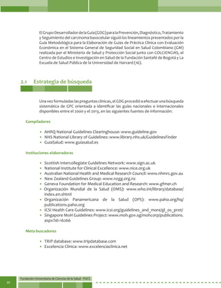 Fundación Universitaria de Ciencias de la Salud - FUCS
20
2.1	 Estrategia de búsqueda
ElGrupoDesarrolladordelaGuía(GDG)paralaPrevención,Diagnóstico,Tratamiento
y Seguimiento del carcinoma basocelular siguió los lineamientos presentados por la
Guía Metodológica para la Elaboración de Guías de Práctica Clínica con Evaluación
Económica en el Sistema General de Seguridad Social en Salud Colombiano (GM)
realizada por el Ministerio de Salud y Protección Social junto con COLCIENCIAS, el
Centro de Estudios e Investigación en Salud de la Fundación Santafé de Bogotá y La
Escuela de Salud Pública de la Universidad de Harvard (16).
Unavezformuladaslaspreguntasclínicas,elGDGprocedióaefectuarunabúsqueda
sistemática de GPC orientada a identificar las guías nacionales e internacionales
disponibles entre el 2000 y el 2013, en las siguientes fuentes de información:
• 	AHRQ National Guidelines Clearinghouse: www.guideline.gov
• 	NHS National Library of Guidelines: www.library.nhs.uk/GuidelinesFinder
• 	GuiaSalud: www.guiasalud.es
• 	Scottish Intercollegiate Guidelines Network: www.sign.ac.uk
• 	National Institute for Clinical Excellence: www.nice.org.uk
• 	Australian National Health and Medical Research Council: www.nhmrc.gov.au
• 	New Zealand Guidelines Group: www.nzgg.org.nz
• 	Geneva Foundation for Medical Education and Research: www.gfmer.ch
• Organización Mundial de la Salud (OMS): www.who.int/library/database/
index.en.shtml
• 	Organización Panamericana de la Salud (OPS): www.paho.org/hq/
publications.paho.org
• 	ICSI Health Care Guidelines: www.icsi.org/guidelines_and_more/gl_os_prot/
• 	Singapore MoH Guidelines Project: www.moh.gov.sg/mohcorp/publications.
aspx?id=16266
• 	TRIP database: www.tripdatabase.com
• 	Excelencia Clínica: www.excelenciaclinica.net
Compiladores
Instituciones elaboradoras
Meta buscadores
 