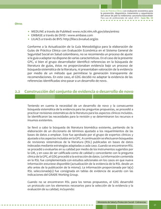Guía de Práctica Clínica con evaluación económica para
la prevención, diagnóstico, tratamiento y seguimiento
del cáncer de piel no melanoma: carcinoma basocelular
Para uso de profesionales de salud. 2014 - Guía No. 33
Ministerio de Salud y Protección Social - Colciencias
21
2.2	 Construcción del conjunto de evidencia o desarrollo de novo
Teniendo en cuenta la necesidad de un desarrollo de novo y la consecuente
búsqueda sistemática de la evidencia para las preguntas propuestas, se procedió a
practicar revisiones sistemáticas de la literatura para los aspectos clínicos incluidos.
Se identificaron las necesidades para la revisión y se determinaron los recursos e
insumos existentes.
Se llevó a cabo la búsqueda de literatura biomédica existente, partiendo de la
elaboración de un diccionario de términos ajustado a los requerimientos de las
bases de datos a emplear. Este fue aprobado por el grupo de expertos clínicos y
ajustado a los aspectos incluidos en la GPC. A continuación se efectuaron búsquedas
de revisiones sistemáticas de la literatura (RSL) publicadas en bases de datos
indexadas mediante estrategias adaptadas a cada caso. Cuando se encontraron RSL
se procedió a evaluarlas en su calidad por medio de los instrumentos sugeridos por
la GM, y en caso de ser calificada como de calidad y concordante con la pregunta
clínica de la GPC, el GDG procedió a la extracción de datos. La información contenida
en la RSL fue complementada con estudios adicionales en los casos en que nueva
información estuviese disponible (actualización de la evidencia de la RSL desde un
año antes de la publicación de la misma). La información proporcionada por la(s)
RSL seleccionada(s) fue consignada en tablas de evidencia de acuerdo con las
indicaciones del GRADE Working Group.
Cuando no se encontraron RSL para los temas propuestos, el GDG desarrolló
un protocolo con los elementos necesarios para la selección de la evidencia y la
evaluación de su calidad, incluyendo:
Otros
• 	MEDLINE a través de PubMed: www.ncbi.nlm.nih.gov/sites/entrez
• 	EMBASE a través de OVID : www.embase.com
• 	LILACS a través de BVS: http://lilacs.bvsalud.org/es
Conforme a la Actualización de la Guía Metodológica para la elaboración de
Guías de Práctica Clínica con Evaluación Económica en el Sistema General de
Seguridad Social en Salud colombiano, no se recomienda un proceso de ajuste
si la guía a adaptar no dispone de varias características. En el caso de la presente
GPC, si bien el grupo desarrollador identificó referencias en la búsqueda de
literatura de guías, éstas no proporcionaban evidencia bajo un proceso de
búsqueda sistemática de la literatura, ni presentaban valoración de la evidencia
por medio de un método que permitiese la generación transparente de
recomendaciones. En este caso, el GDG decidió no adaptar la evidencia de las
referencias identificadas sino pasar a un desarrollo de novo.
 