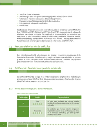 Fundación Universitaria de Ciencias de la Salud - FUCS
22
• 	Justificación de la revisión.
• 	Metodología de la búsqueda y estrategia para la extracción de datos.
• 	Criterios de inclusión y exclusión de estudios primarios.
• 	Proceso metodológico para el análisis de resultados.
• 	Estrategias de búsqueda empleadas.
• 	Resultados.
Las bases de datos seleccionadas para la búsqueda de evidencia fueron MEDLINE
(vía PUBMED y OVID), EMBASE y CENTRAL (vía OVID). La estrategia de búsqueda
diseñada para cada pregunta fue realizada y documentada en formatos que
describían la base consultada, fecha de realización, listado de términos, límites,
filtros empleados y los resultados numéricos de la misma. La búsqueda definitiva
fue almacenada en el programa de manejo de referencias ENDNOTE X5™.
2.3	 Proceso de inclusión de artículos
2.4	 Calificación final del cuerpo de la evidencia
Dos miembros del GDG seleccionaron los títulos y resúmenes resultantes de la
búsqueda sistemática de la literatura. Luego de hacer esta selección, se obtuvo
y revisó el texto completo de los artículos seleccionados. Cualquier discrepancia
presentada entre los evaluadores fue resuelta por consenso.
La calificación final del cuerpo de la evidencia se realizó empleando la metodología
propuesta por la versión final de la GM, que propone para este fin el uso del sistema
GRADE el cual se presenta a continuación:
2.4.1	 Niveles de evidencia y fuerza de recomendación.
Tabla 1. Calidad de la evidencia GRADE
Calificación
A
B
Juicio
Alta
Moderada
Características
Es muy poco probable que nuevos estudios
cambien la confianza que se tiene en el resultado
estimado.
Es probable que nuevos estudios tengan un
impacto importante en la confianza que se tiene
en el resultado estimado y que estos puedan
modificar el resultado
 