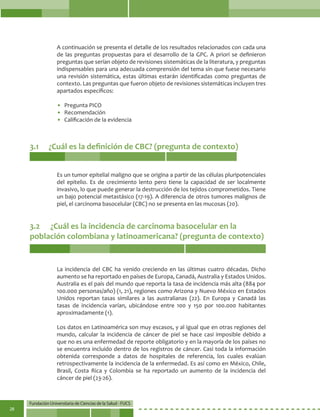 Fundación Universitaria de Ciencias de la Salud - FUCS
28
A continuación se presenta el detalle de los resultados relacionados con cada una
de las preguntas propuestas para el desarrollo de la GPC. A priori se definieron
preguntas que serían objeto de revisiones sistemáticas de la literatura, y preguntas
indispensables para una adecuada comprensión del tema sin que fuese necesario
una revisión sistemática, estas últimas estarán identificadas como preguntas de
contexto. Las preguntas que fueron objeto de revisiones sistemáticas incluyen tres
apartados específicos:
• 	Pregunta PICO
• 	Recomendación
• 	Calificación de la evidencia
3.1	 ¿Cuál es la definición de CBC? (pregunta de contexto)
3.2	 ¿Cuál es la incidencia de carcinoma basocelular en la
población colombiana y latinoamericana? (pregunta de contexto)
Es un tumor epitelial maligno que se origina a partir de las células pluripotenciales
del epitelio. Es de crecimiento lento pero tiene la capacidad de ser localmente
invasivo, lo que puede generar la destrucción de los tejidos comprometidos. Tiene
un bajo potencial metastásico (17-19). A diferencia de otros tumores malignos de
piel, el carcinoma basocelular (CBC) no se presenta en las mucosas (20).
La incidencia del CBC ha venido creciendo en las últimas cuatro décadas. Dicho
aumento se ha reportado en países de Europa, Canadá, Australia y Estados Unidos.
Australia es el país del mundo que reporta la tasa de incidencia más alta (884 por
100.000 personas/año) (1, 21), regiones como Arizona y Nuevo México en Estados
Unidos reportan tasas similares a las australianas (22). En Europa y Canadá las
tasas de incidencia varían, ubicándose entre 100 y 150 por 100.000 habitantes
aproximadamente (1).
Los datos en Latinoamérica son muy escasos, y al igual que en otras regiones del
mundo, calcular la incidencia de cáncer de piel se hace casi imposible debido a
que no es una enfermedad de reporte obligatorio y en la mayoría de los países no
se encuentra incluido dentro de los registros de cáncer. Casi toda la información
obtenida corresponde a datos de hospitales de referencia, los cuales evalúan
retrospectivamente la incidencia de la enfermedad. Es así como en México, Chile,
Brasil, Costa Rica y Colombia se ha reportado un aumento de la incidencia del
cáncer de piel (23-26).
 