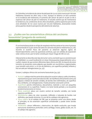 Guía de Práctica Clínica con evaluación económica para
la prevención, diagnóstico, tratamiento y seguimiento
del cáncer de piel no melanoma: carcinoma basocelular
Para uso de profesionales de salud. 2014 - Guía No. 33
Ministerio de Salud y Protección Social - Colciencias
29
3.3	 ¿Cuáles son las características clínicas del carcinoma
basocelular? (pregunta de contexto)
EnColombia,laincidenciadecáncerdepielpasóde23a41casosnuevospor100.000
habitantes durante los años 2003 a 2007. Aunque se observa un leve aumento
en la incidencia del melanoma, el aumento del cáncer de piel en el país se dio a
expensas del cáncer de piel no melanoma. El estudio estimó que de mantenerse
la tendencia y las condiciones de los años estudiados, podría esperarse para el año
2020 alrededor de 102 casos nuevos por 100.000 habitantes, alcanzando niveles
preocupantes desde la perspectiva del sistema de salud (5).
El carcinoma basocelular es el tipo de neoplasia más frecuente en los seres humanos
representando el 75 por ciento de todos los cánceres de piel no melanomas (27, 28).
Durante el examen físico del paciente se observan algunos signos de
fotoenvejecimiento como las queratosis actínicas, que son señales de exposición
solar crónica al sol y por lo tanto constituyen mayor riesgo de CBC (27-31).
Clásicamente se describe este tipo de tumor como una lesión que se caracteriza por
su friabilidad y su usual localización en áreas fotoexpuestas (especialmente cara y
cuello). A pesar de que existen diferentes tipos clínicos de CBC, la mayoría de estos
tumores se presentan como pápulas que pueden ser eucrómicas o pigmentadas,
cuyo tamaño varía entre 1 a 10 mm de diámetro, con superficie perlada, brillante y
lisa surcada por telangiectasias (32, 33).
Existen 7 subtipos clínicos de carcinoma basocelular (34, 35):
• 	Nodular:subtipomásfrecuentedelocalizaciónusualencabeza,cuelloyhombros,
representael50porcientodetodoslosCBC.Semanifiestaclínicamentecomouna
pápula o nódulo de tamaño variable, de bordes bien delimitados, de superficie
lisa y brillante, con telangiectasias. Puede presentar ulceración central.
• 	Superficial: parche eritematoso, descamativo, redondo u oval con pequeñas
ulceraciones en su superficie. Puede o no tener borde perlado y se encuentra
predominantemente en tronco.
• 	Plano cicatricial: placa con cicatriz central de tamaño variable, con borde
papuloso periférico.
• 	Morfeiforme: placa de color nacarado, infiltrada e indurada de bordes mal
definidos, que puede ulcerarse. Es uno de los subtipos más agresivos.
• 	Ulcus rodens: es el subtipo de CBC que se presenta como una úlcera desde
el principio, es de extensión superficial considerable y puede tener bordes
indurados.
• 	Terebrante: cáncer infiltrante y destructivo, de rápida evolución, que invade
estructuras anatómicas profundas como cartílago, hueso, globo ocular, etc. Es
el subtipo más agresivo.
 