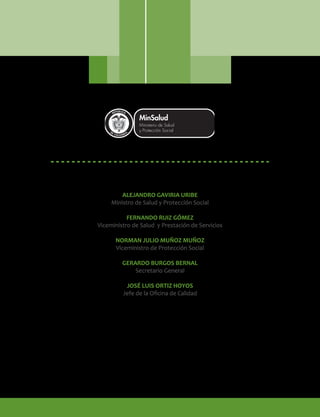 ALEJANDRO GAVIRIA URIBE
Ministro de Salud y Protección Social
FERNANDO RUIZ GÓMEZ
Viceministro de Salud y Prestación de Servicios
NORMAN JULIO MUÑOZ MUÑOZ
Viceministro de Protección Social
GERARDO BURGOS BERNAL
Secretario General
JOSÉ LUIS ORTIZ HOYOS
Jefe de la Oficina de Calidad
Libertad y Orden
 