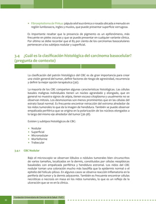 Fundación Universitaria de Ciencias de la Salud - FUCS
30
• 	Fibroepitelioma de Pinkus: pápula sésil eucrómica o rosada ubicada a menudo en
región lumbosacra, ingles y muslos, que puede presentar superficie verrugosa.
Es importante resaltar que la presencia de pigmento es un epifenómeno, más
frecuente en pieles oscuras y que se puede presentar en cualquier variante clínica.
Por último se debe recordar que el 85 por ciento de los carcinomas basocelulares
pertenecen a los subtipos nodular y superficial.
3.4	 ¿Cuál es la clasificación histológica del carcinoma basocelular?
(pregunta de contexto)
La clasificación del patrón histológico del CBC es de gran importancia para crear
una visión general del tumor, definir factores de riesgo de agresividad, recurrencia
y definir la mejor opción terapéutica (36).
La mayoría de los CBC comparten algunas características histológicas. Las células
basales malignas individuales tienen un núcleo agrandado y elongado, que en
general no muestra signos de atipia, tienen escaso citoplasma y usualmente no se
observan mitosis. Los desmosomas son menos prominentes que en las células del
estrato basal normal. Es frecuente encontrar retracción del estroma alrededor de
los nidos tumorales lo que da la imagen de hendidura. También se puede observar
empalizada periférica que se origina en la polarización de los núcleos elongados a
lo largo del mismo eje alrededor del tumor (36-38).
Existen 5 subtipos histológicos de CBC:
• 	Nodular
• 	Superficial
• 	Micronodular
• 	Morfeiforme
• 	Trabecular
Bajo el microscopio se observan lóbulos o nódulos tumorales bien circunscritos
de varios tamaños, localizados en la dermis, constituidos por células neoplásicas
basaloides con empalizada periférica y hendidura estromal. Los nidos del CBC
nodular toman una coloración mucho más basófila que la epidermis normal o el
epitelio del folículo piloso. En algunos casos se observa reacción inflamatoria en la
periferia del tumor y la dermis adyacente. También es frecuente encontrar células
necróticas o necrosis en masa en los nidos tumorales, lo que es un reflejo de la
ulceración que se ve en la clínica.
3.4.1	 CBC Nodular
 