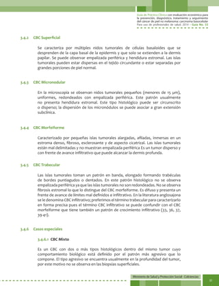 Guía de Práctica Clínica con evaluación económica para
la prevención, diagnóstico, tratamiento y seguimiento
del cáncer de piel no melanoma: carcinoma basocelular
Para uso de profesionales de salud. 2014 - Guía No. 33
Ministerio de Salud y Protección Social - Colciencias
31
Se caracteriza por múltiples nidos tumorales de células basaloides que se
desprenden de la capa basal de la epidermis y que solo se extienden a la dermis
papilar. Se puede observar empalizada periférica y hendidura estromal. Las islas
tumorales pueden estar dispersas en el tejido circundante o estar separadas por
grandes porciones de piel normal.
En la microscopía se observan nidos tumorales pequeños (menores de 15 µm),
uniformes, redondeados con empalizada periférica. Este patrón usualmente
no presenta hendidura estromal. Este tipo histológico puede ser circunscrito
o disperso; la dispersión de los micronódulos se puede asociar a gran extensión
subclínica.
Caracterizado por pequeñas islas tumorales alargadas, afiladas, inmersas en un
estroma denso, fibroso, esclerosante y de aspecto cicatrizal. Las islas tumorales
están mal delimitadas y no muestran empalizada periférica Es un tumor disperso y
con frente de avance infiltrativo que puede alcanzar la dermis profunda.
Las islas tumorales toman un patrón en banda, elongado formando trabéculas
de bordes puntiagudos o dentados. En este patrón histológico no se observa
empalizada periférica ya que las islas tumorales no son redondeadas. No se observa
fibrosis estromal lo que lo distingue del CBC morfeiforme. Es difuso y presenta un
frente de avance de límites mal definidos e infiltrativo. En la literatura anglosajona
se le denomina CBC infiltrativo; preferimos el término trabecular para caracterizarlo
en forma precisa pues el término CBC infiltrativo se puede confundir con el CBC
morfeiforme que tiene también un patrón de crecimiento infiltrativo (33, 36, 37,
39-41).
3.4.6.1	 CBC Mixto
Es un CBC con dos o más tipos histológicos dentro del mismo tumor cuyo
comportamiento biológico está definido por el patrón más agresivo que lo
compone. El tipo agresivo se encuentra usualmente en la profundidad del tumor,
por este motivo no se observa en las biopsias superficiales.
3.4.2	 CBC Superficial
3.4.3	 CBC Micronodular
3.4.4	 CBC Morfeiforme
3.4.5	 CBC Trabecular
3.4.6	 Casos especiales
 