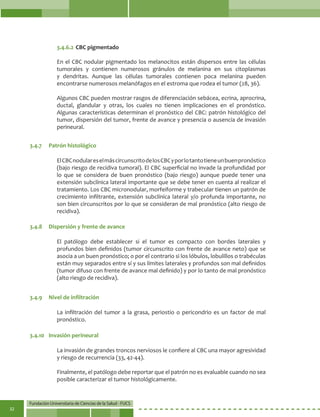 Fundación Universitaria de Ciencias de la Salud - FUCS
32
3.4.6.2	CBC pigmentado
En el CBC nodular pigmentado los melanocitos están dispersos entre las células
tumorales y contienen numerosos gránulos de melanina en sus citoplasmas
y dendritas. Aunque las células tumorales contienen poca melanina pueden
encontrarse numerosos melanófagos en el estroma que rodea el tumor (28, 36).
Algunos CBC pueden mostrar rasgos de diferenciación sebácea, ecrina, aprocrina,
ductal, glandular y otras, los cuales no tienen implicaciones en el pronóstico.
Algunas características determinan el pronóstico del CBC: patrón histológico del
tumor, dispersión del tumor, frente de avance y presencia o ausencia de invasión
perineural.
ElCBCnodulareselmáscircunscritodelosCBCyporlotantotieneunbuenpronóstico
(bajo riesgo de recidiva tumoral). El CBC superficial no invade la profundidad por
lo que se considera de buen pronóstico (bajo riesgo) aunque puede tener una
extensión subclínica lateral importante que se debe tener en cuenta al realizar el
tratamiento. Los CBC micronodular, morfeiforme y trabecular tienen un patrón de
crecimiento infiltrante, extensión subclínica lateral y/o profunda importante, no
son bien circunscritos por lo que se consideran de mal pronóstico (alto riesgo de
recidiva).
El patólogo debe establecer si el tumor es compacto con bordes laterales y
profundos bien definidos (tumor circunscrito con frente de avance neto) que se
asocia a un buen pronóstico; o por el contrario si los lóbulos, lobulillos o trabéculas
están muy separados entre sí y sus límites laterales y profundos son mal definidos
(tumor difuso con frente de avance mal definido) y por lo tanto de mal pronóstico
(alto riesgo de recidiva).
La infiltración del tumor a la grasa, periostio o pericondrio es un factor de mal
pronóstico.
La invasión de grandes troncos nerviosos le confiere al CBC una mayor agresividad
y riesgo de recurrencia (33, 42-44).
Finalmente, el patólogo debe reportar que el patrón no es evaluable cuando no sea
posible caracterizar el tumor histológicamente.
3.4.7	 Patrón histológico
3.4.8	 Dispersión y frente de avance
3.4.9	 Nivel de infiltración
3.4.10	 Invasión perineural
 