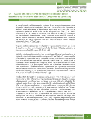 Guía de Práctica Clínica con evaluación económica para
la prevención, diagnóstico, tratamiento y seguimiento
del cáncer de piel no melanoma: carcinoma basocelular
Para uso de profesionales de salud. 2014 - Guía No. 33
Ministerio de Salud y Protección Social - Colciencias
33
3.5	 ¿Cuáles son los factores de riesgo relacionados con el
desarrollo de carcinoma basocelular? (pregunta de contexto)
Se han efectuado múltiples estudios en busca de los factores de riesgo para esta
patología, encontrándose resultados diversos y heterogéneos. En Alemania se
adelantó un estudio donde se identificaron algunos factores, entre los que se
cuentan las queratosis actínicas (OR:7.1), los léntigos solares (OR 2,5), el cabello
rubio o rojo (OR 4,3) y la exposición ocupacional al sol (OR de 2,4) (45). En la región
del Mediterráneo, un estudio de casos y controles evaluó factores similares al
estudio alemán obteniendo resultados diferentes: historia familiar de cáncer de
piel (OR 21; IC 2,8-166) y exposición solar en la playa los fines de semana antes de
los 20 años (OR 2,7. IC 1,4-5,2) (46).
Respecto a otras exposiciones, investigadores yugoslavos encontraron que el uso
de alquitrán con fines cosméticos era una factor de riesgo (OR de 7,9), así como la
historia personal de CBC previo (OR de 26) (47).
Múltiples estudios epidemiológicos han permitido establecer el papel que juega la
RUV en la génesis del cáncer de piel no melanoma (CPNM) (48, 49), a partir de dicha
información se ha sugerido que la exposición intensa intermitente, especialmente
en la niñez y la adolescencia, estaría más relacionada con el CBC; mientras que la
exposición crónica prolongada a lo largo de la vida con el desarrollo de carcinoma
escamocelular (CEC) (49, 50). Algunos autores han explicado el crecimiento en las
tasas de incidencia a partir de evidencia experimental que sugiere que el ozono de
la estratósfera ha disminuido como consecuencia de la liberación de compuestos de
clorofluorocarbono (CFC) en la atmósfera, permitiendo un aumento en la cantidad
de RUV que alcanza la superficie del planeta (23).
No obstante la depleción en la capa de ozono, existen otros factores que pueden
incrementar la RUV. El factor más importante es el ángulo con el que los rayos de
sol atraviesan la atmósfera, razón por la cual en la zona del trópico -alrededor del
mediodía- es donde se recibe la mayor cantidad de radiación ultravioleta (RUV) tipo
B (9, 51, 52). Se sabe que la altura es responsable de un incremento del 5 al 7 por
ciento en la RUV por cada 1.000 metros de ascenso sobre el nivel del mar (9), y en
consecuencia los países ubicados sobre el eje ecuatorial y con habitantes a gran
altura representan poblaciones con alta exposición a RUV durante todo el año.
En Colombia, en el año 2012 se reportaron los resultados de un estudio de
investigación de casos y controles que estableció los factores de riesgo para
desarrollar CBC en nuestra población (Tabla 1) (11). En general, se podrían agrupar
dichos factores en dos grupos. El primero, factores sociodemográficos, incluye
 