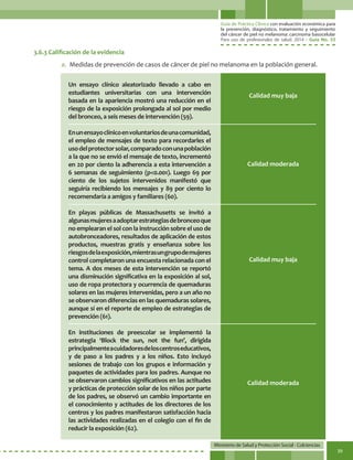 Guía de Práctica Clínica con evaluación económica para
la prevención, diagnóstico, tratamiento y seguimiento
del cáncer de piel no melanoma: carcinoma basocelular
Para uso de profesionales de salud. 2014 - Guía No. 33
Ministerio de Salud y Protección Social - Colciencias
39
Un ensayo clínico aleatorizado llevado a cabo en
estudiantes universitarias con una intervención
basada en la apariencia mostró una reducción en el
riesgo de la exposición prolongada al sol por medio
del bronceo, a seis meses de intervención (59).
Enunensayoclínicoenvoluntariosdeunacomunidad,
el empleo de mensajes de texto para recordarles el
usodelprotectorsolar,comparadoconunapoblación
a la que no se envió el mensaje de texto, incrementó
en 20 por ciento la adherencia a esta intervención a
6 semanas de seguimiento (p<0.001). Luego 69 por
ciento de los sujetos intervenidos manifestó que
seguiría recibiendo los mensajes y 89 por ciento lo
recomendaría a amigos y familiares (60).
En playas públicas de Massachusetts se invitó a
algunasmujeresaadoptarestrategiasdebronceoque
no emplearan el sol con la instrucción sobre el uso de
autobronceadores, resultados de aplicación de estos
productos, muestras gratis y enseñanza sobre los
riesgosdelaexposición,mientrasungrupodemujeres
control completaron una encuesta relacionada con el
tema. A dos meses de esta intervención se reportó
una disminución significativa en la exposición al sol,
uso de ropa protectora y ocurrencia de quemaduras
solares en las mujeres intervenidas, pero a un año no
se observaron diferencias en las quemaduras solares,
aunque sí en el reporte de empleo de estrategias de
prevención (61).
En instituciones de preescolar se implementó la
estrategia ‘Block the sun, not the fun’, dirigida
principalmenteacuidadoresdeloscentroseducativos,
y de paso a los padres y a los niños. Esto incluyó
sesiones de trabajo con los grupos e información y
paquetes de actividades para los padres. Aunque no
se observaron cambios significativos en las actitudes
y prácticas de protección solar de los niños por parte
de los padres, se observó un cambio importante en
el conocimiento y actitudes de los directores de los
centros y los padres manifestaron satisfacción hacia
las actividades realizadas en el colegio con el fin de
reducir la exposición (62).
Calidad muy baja
Calidad moderada
Calidad muy baja
Calidad moderada
3.6.3 Calificación de la evidencia
a.	 Medidas de prevención de casos de cáncer de piel no melanoma en la población general.
 