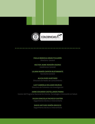 PAULA MARCELA ARIAS PULGARÍN
Directora General
HECTOR JAIME RENDÓN OSORIO
Subdirector General
LILIANA MARÍA ZAPATA BUSTAMANTE
Secretaria General
ALICIA RIOS HURTADO
Directora de Redes de Conocimiento
LUCY GABRIELA DELGADO MURCIA
Directora de Fomento a la Investigación
JAIME EDUARDO CASTELLANOS PARRA
Gestor del Programa Nacional de Ciencia, Tecnología e Innovación en Salud.
HILDA GRACIELA PACHECO GAITÁN
Seguimiento técnico e interventoría
DAVID ARTURO RIBÓN OROZCO
Seguimiento técnico e interventoría
Libertad y Orden
 